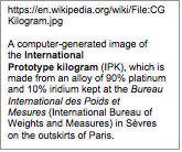 Text Box: https://en.wikipedia.org/wiki/File:CGKilogram.jpgA computer-generated image of the International Prototype kilogram (IPK), which is made from an alloy of 90% platinum and 10% iridium kept at the Bureau International des Poids et Mesures (International Bureau of Weights and Measures) in Svres on the outskirts of Paris.