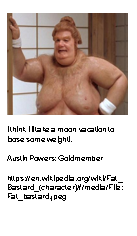 Text Box:  I think Ill take a moon vacation to loose some weight!.Austin Powers: Goldmemberhttps://en.wikipedia.org/wiki/Fat_Bastard_(character)#/media/File:Fat_bastard.jpeg