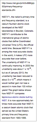Text Box: http://www.nist.gov/pml/div688/grp50/primary-frequency-standards.cfmNIST-F1, the nation's primary time and frequency standard, is a cesium fountain atomic clock developed at the NIST laboratories in Boulder, Colorado. NIST-F1 contributes to the international group of atomic clocks that define Coordinated Universal Time (UTC), the official world time. Because NIST-F1 is among the most accurate clocks in the world, it makes UTC more accurate than ever before.The uncertainty of NIST-F1 is continually improving. In 2000 the uncertainty was about 1 x 10-15, but as of January 2013, the uncertainty has been reduced to about 3 x 10-16, which means it would neither gain nor lose a second in more than 100 million years! The graph below shows how NIST-F1 compares toprevious atomic clocks built by NIST. It is now approximately ten times more accurate than NIST-7, a cesium beam atomic clock that served as the United State's primary time and frequency standard from 1993-1999.